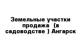 Земельные участки продажа  (в садоводстве ) Ангарск